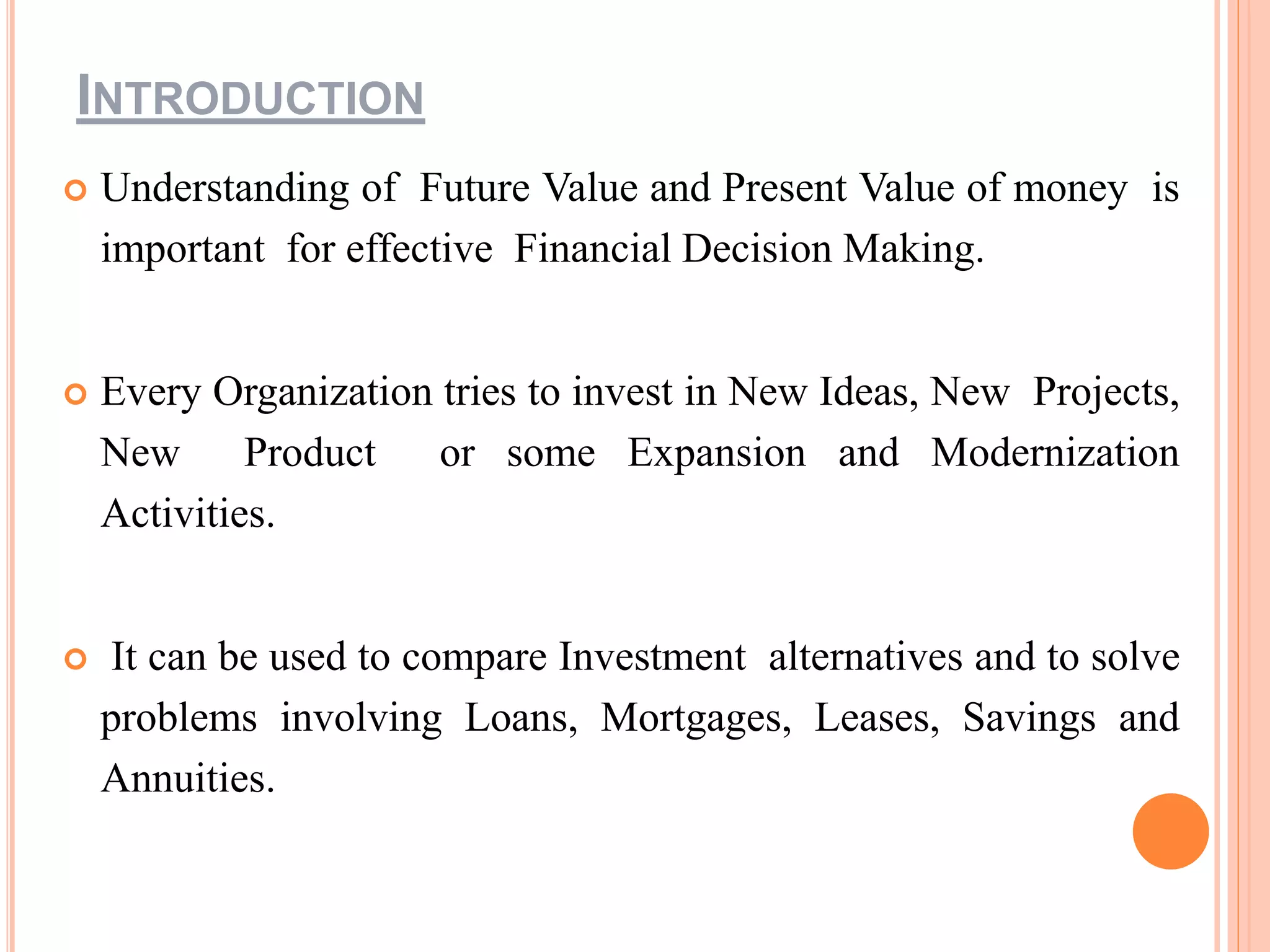 INTRODUCTION
 Understanding of Future Value and Present Value of money is
important for effective Financial Decision Making.
 Every Organization tries to invest in New Ideas, New Projects,
New Product or some Expansion and Modernization
Activities.
 It can be used to compare Investment alternatives and to solve
problems involving Loans, Mortgages, Leases, Savings and
Annuities.
 