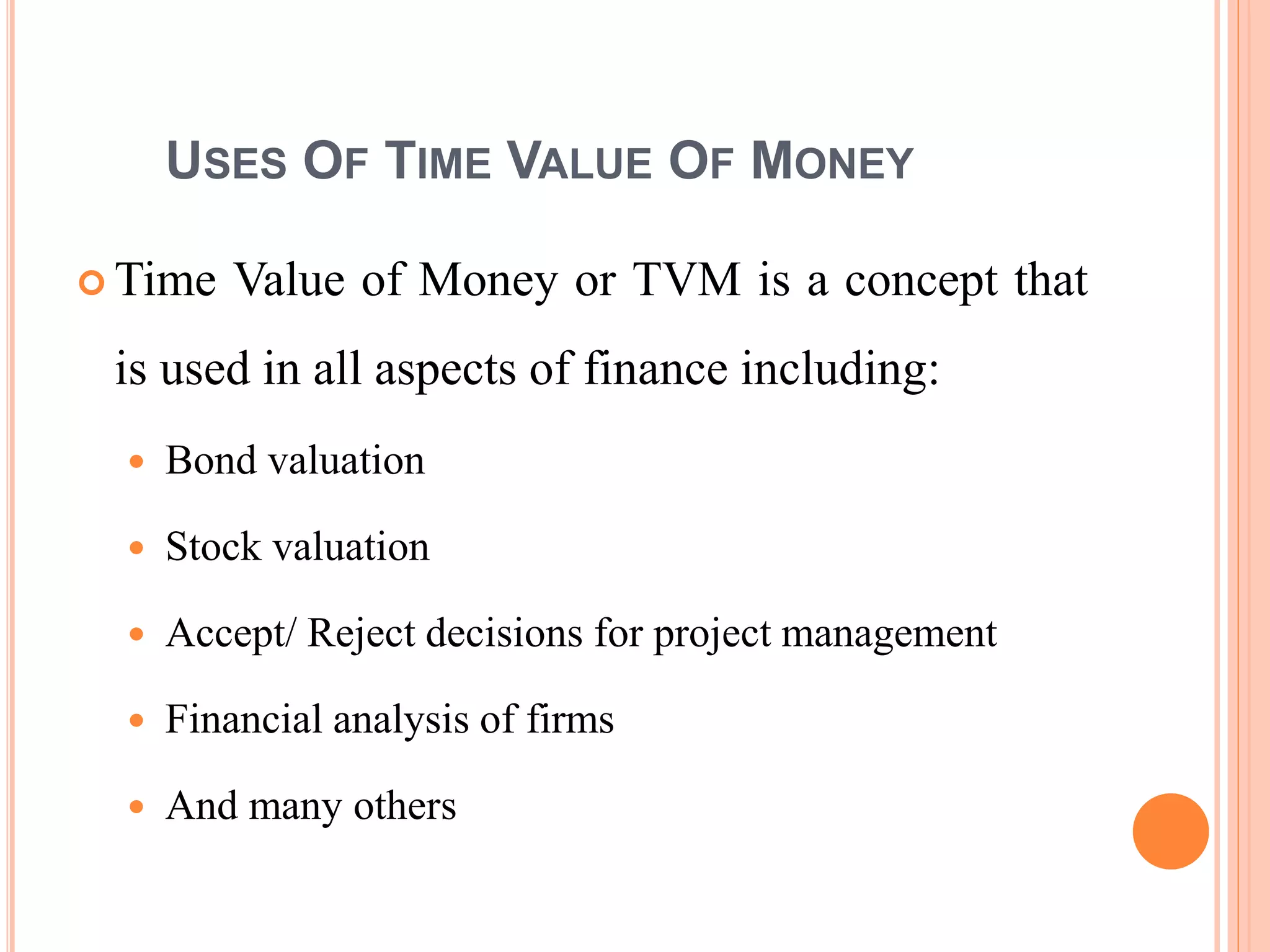 4
USES OF TIME VALUE OF MONEY
 Time Value of Money or TVM is a concept that
is used in all aspects of finance including:
 Bond valuation
 Stock valuation
 Accept/ Reject decisions for project management
 Financial analysis of firms
 And many others
 