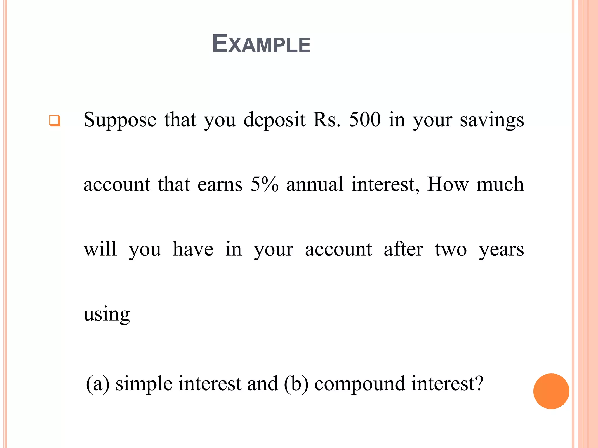EXAMPLE
 Suppose that you deposit Rs. 500 in your savings
account that earns 5% annual interest, How much
will you have in your account after two years
using
(a) simple interest and (b) compound interest?
6
 