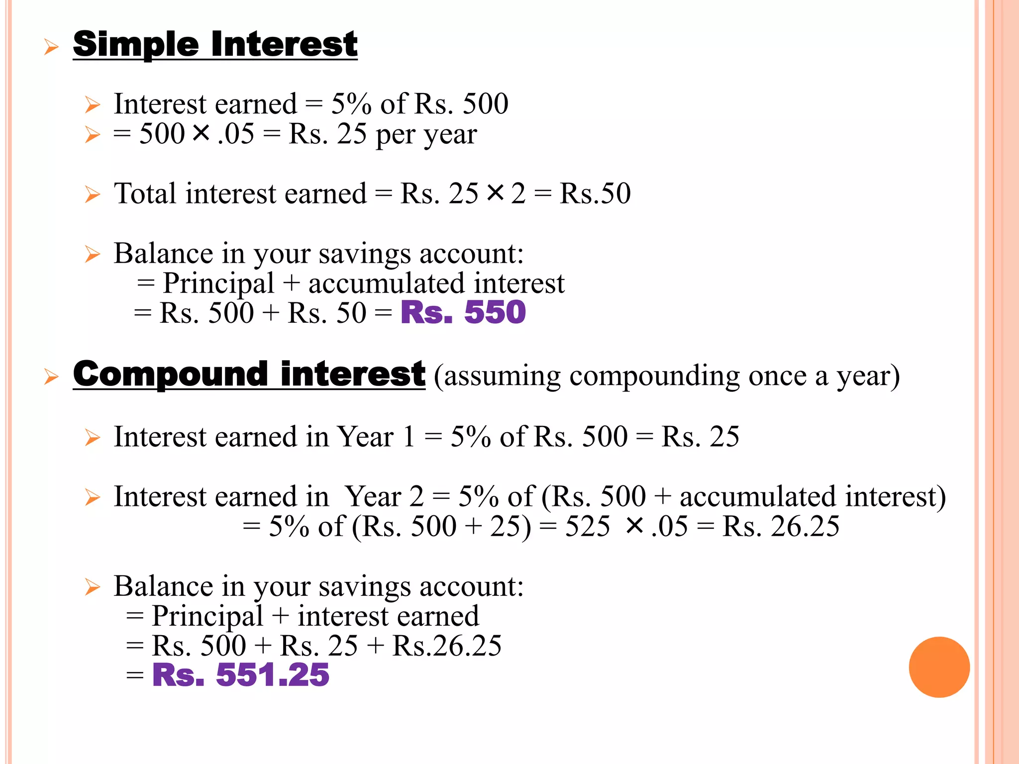  Simple Interest
 Interest earned = 5% of Rs. 500
 = 500×.05 = Rs. 25 per year
 Total interest earned = Rs. 25×2 = Rs.50
 Balance in your savings account:
= Principal + accumulated interest
= Rs. 500 + Rs. 50 = Rs. 550
 Compound interest (assuming compounding once a year)
 Interest earned in Year 1 = 5% of Rs. 500 = Rs. 25
 Interest earned in Year 2 = 5% of (Rs. 500 + accumulated interest)
= 5% of (Rs. 500 + 25) = 525 ×.05 = Rs. 26.25
 Balance in your savings account:
= Principal + interest earned
= Rs. 500 + Rs. 25 + Rs.26.25
= Rs. 551.25
7
 
