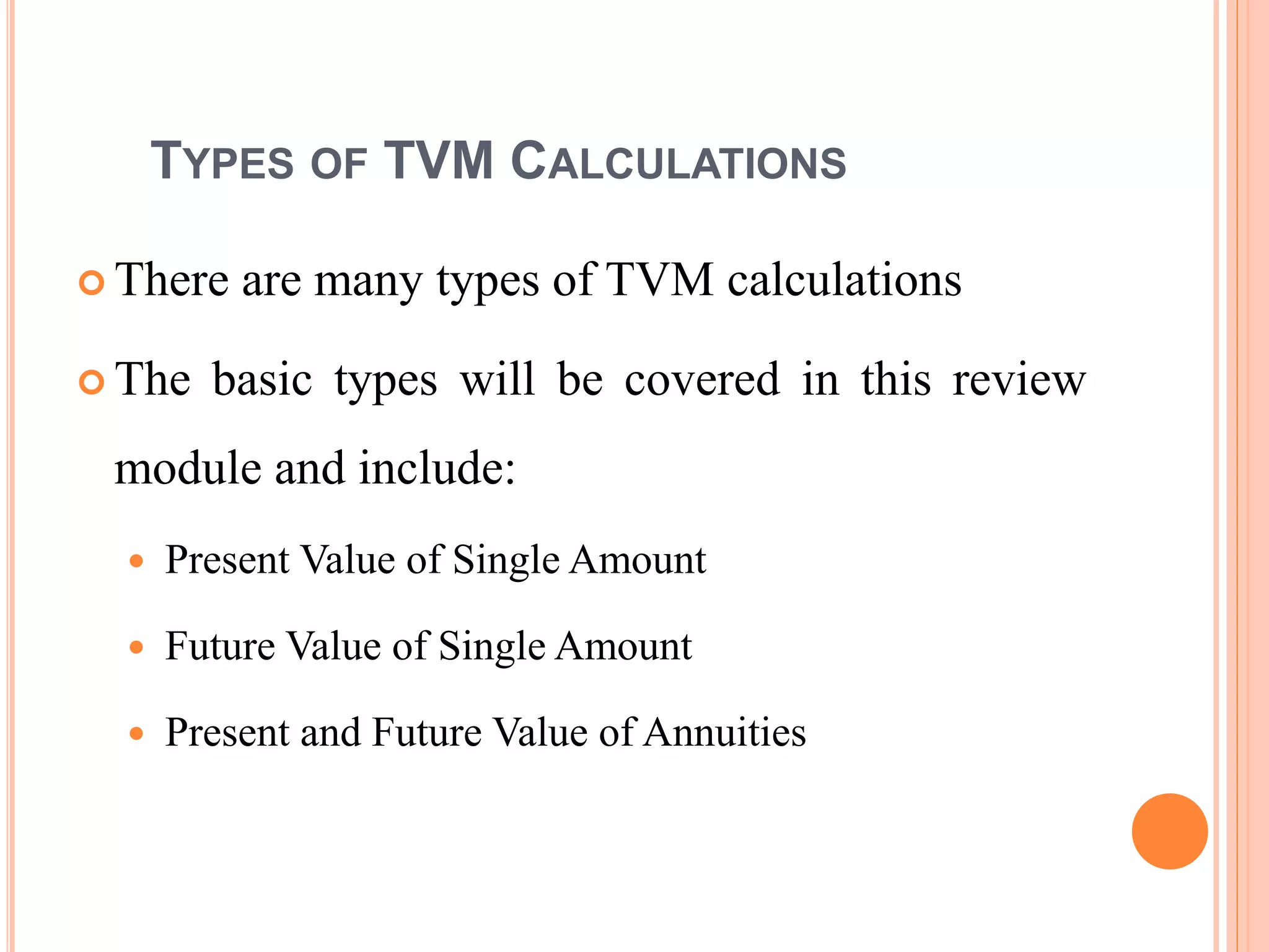 8
TYPES OF TVM CALCULATIONS
 There are many types of TVM calculations
 The basic types will be covered in this review
module and include:
 Present Value of Single Amount
 Future Value of Single Amount
 Present and Future Value of Annuities
 