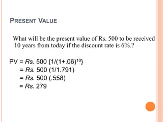 PRESENT VALUE
What will be the present value of Rs. 500 to be received
10 years from today if the discount rate is 6%.?
PV = Rs. 500 {1/(1+.06)10}
= Rs. 500 (1/1.791)
= Rs. 500 (.558)
= Rs. 279
 