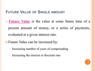 FUTURE VALUE OF SINGLE AMOUNT
- Future Value is the value at some future time of a
present amount of money, or a series of payments,
evaluated at a given interest rate.
 Future Value can be increased by:
• Increasing number of years of compounding
• Increasing the interest or discount rate
 