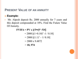 PRESENT VALUE OF AN ANNUITY
 Example:
 Mr. Alpesh deposit Rs. 2000 annually for 7 years and
this deposit compounded at 10%. Find the Future Value
Of Annuity.
FVIFA = PV x [(1+r)n -1/r]
= 2000 [(1+0.10)7 -1 / 0.10]
= 2000 [(1.1)7 – 1/ 0.10]
= 2000 x 9.4872
= 18, 974
 