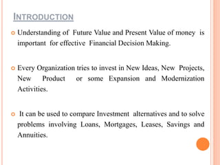 INTRODUCTION
 Understanding of Future Value and Present Value of money is
important for effective Financial Decision Making.
 Every Organization tries to invest in New Ideas, New Projects,
New Product or some Expansion and Modernization
Activities.
 It can be used to compare Investment alternatives and to solve
problems involving Loans, Mortgages, Leases, Savings and
Annuities.
 