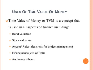 4
USES OF TIME VALUE OF MONEY
 Time Value of Money or TVM is a concept that
is used in all aspects of finance including:
 Bond valuation
 Stock valuation
 Accept/ Reject decisions for project management
 Financial analysis of firms
 And many others
 