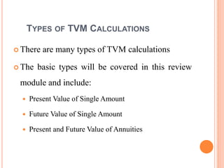 8
TYPES OF TVM CALCULATIONS
 There are many types of TVM calculations
 The basic types will be covered in this review
module and include:
 Present Value of Single Amount
 Future Value of Single Amount
 Present and Future Value of Annuities
 