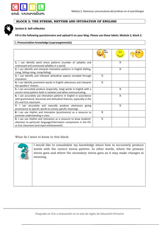 Módulo 2. Destrezas comunicativas del profesor en el aula bilingüe
BLOCK 2: THE STRESS, RHTYHM AND INTONATION OF ENGLISH
Section 0. Self-reflection
Fill in the following questionnaire and upload it on your blog. Please use these labels: Module 2, block 2.
I. Pronunciation knowledge (suprasegmentals)
1. I can identify word stress patterns (number of syllables and
unstressed and unstressed syllables in a word).
X
2. I can identify and interpret intonation patterns in English (falling,
rising, falling-rising, rising-falling).
X
3. I can identify and interpret attitudinal aspects encoded through
intonation.
X
4. I can identify prominent words in English utterances and interpret
the speakers’ choices.
X
5. I can accurately produce (especially, long) words in English with a
correct stress pattern both in isolation and when communicating.
X
6. I can accurately use intonation patterns in English in accordance
with grammatical, discursive and attitudinal features, especially in the
EFL and CLIL classroom.
X
7. I can accurately and naturally produce utterances giving
prominence to specific words to convey specific meanings.
X
8 I can use rhythm and intonation (prominence) as a resource to
promote understanding in class.
X
9. I can use rhythm and intonation as a resource to draw students’
attention to particular language/information components in the EFL
or CLIL classroom (oral input enhancement).
X
What do I want to know in this block:
I would like to consolidate my knowledge about how to accurately produce
words with the correct stress pattern. In other words, where the primary
stress goes and where the secondary stress goes as it may make changes in
meaning.
Posgrado en CLIL e innovación en el aula de inglés de Educación Primaria
 