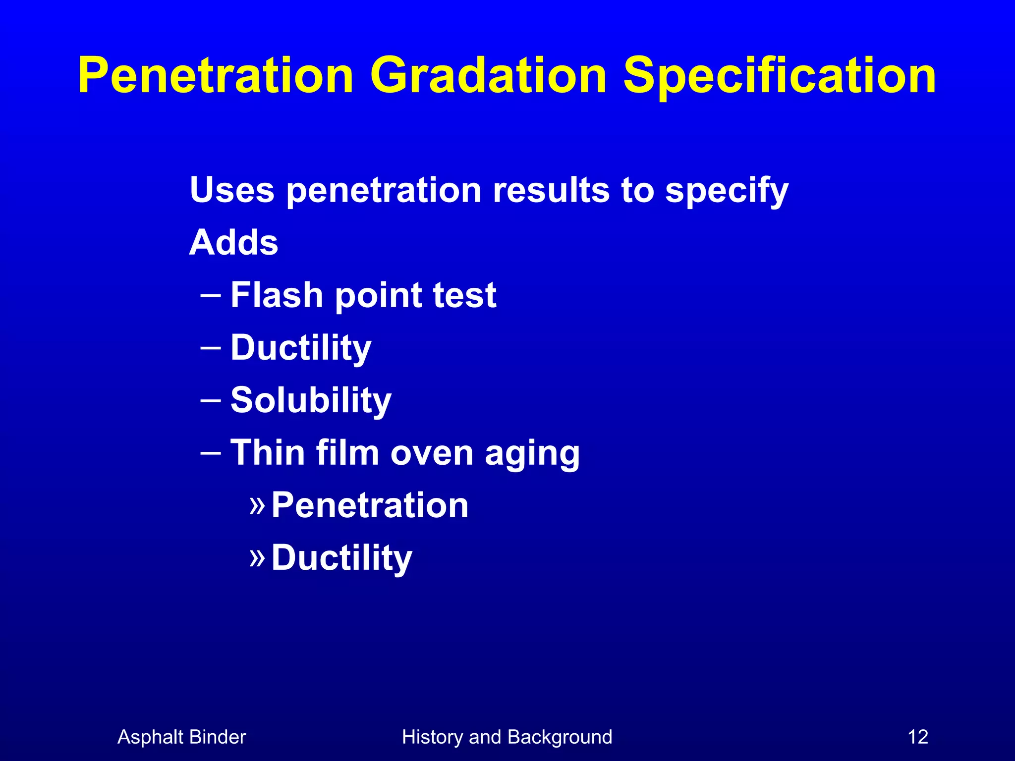 Penetration Gradation Specification
Uses penetration results to specify
Adds
– Flash point test
– Ductility
– Solubility
– Thin film oven aging
» Penetration
» Ductility

Asphalt Binder

History and Background

12

 