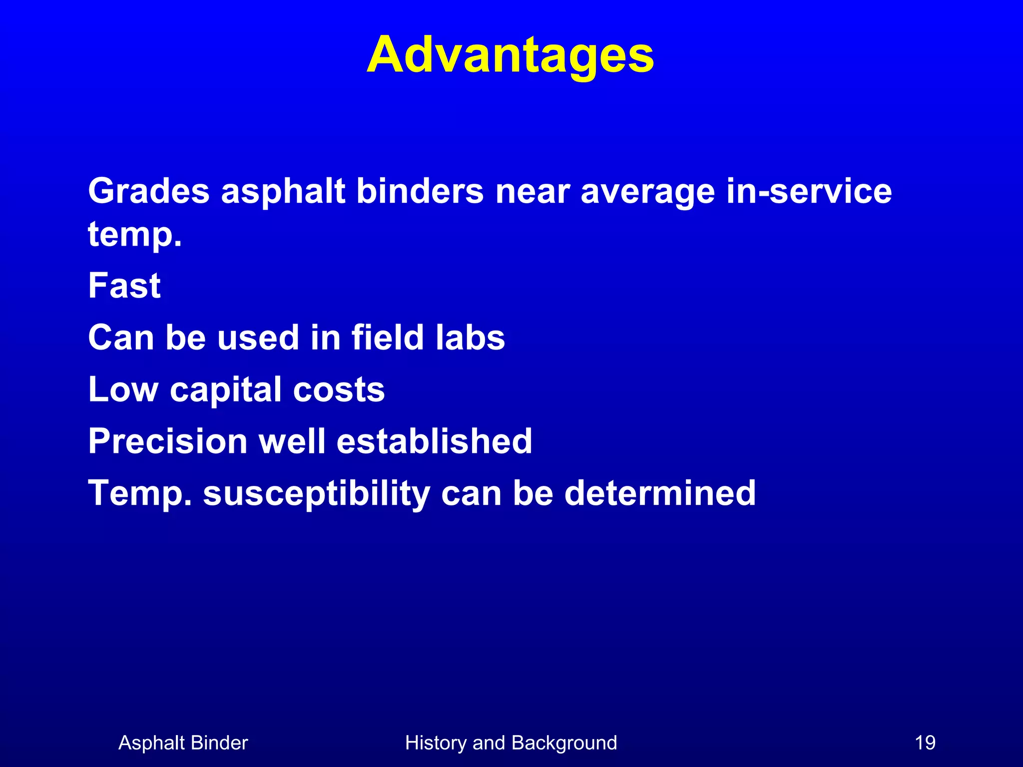 Advantages
Grades asphalt binders near average in-service
temp.
Fast
Can be used in field labs
Low capital costs
Precision well established
Temp. susceptibility can be determined

Asphalt Binder

History and Background

19

 