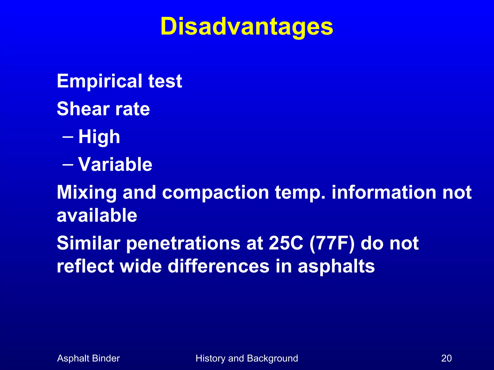 Disadvantages
Empirical test
Shear rate
– High
– Variable
Mixing and compaction temp. information not
available
Similar penetrations at 25C (77F) do not
reflect wide differences in asphalts

Asphalt Binder

History and Background

20

 