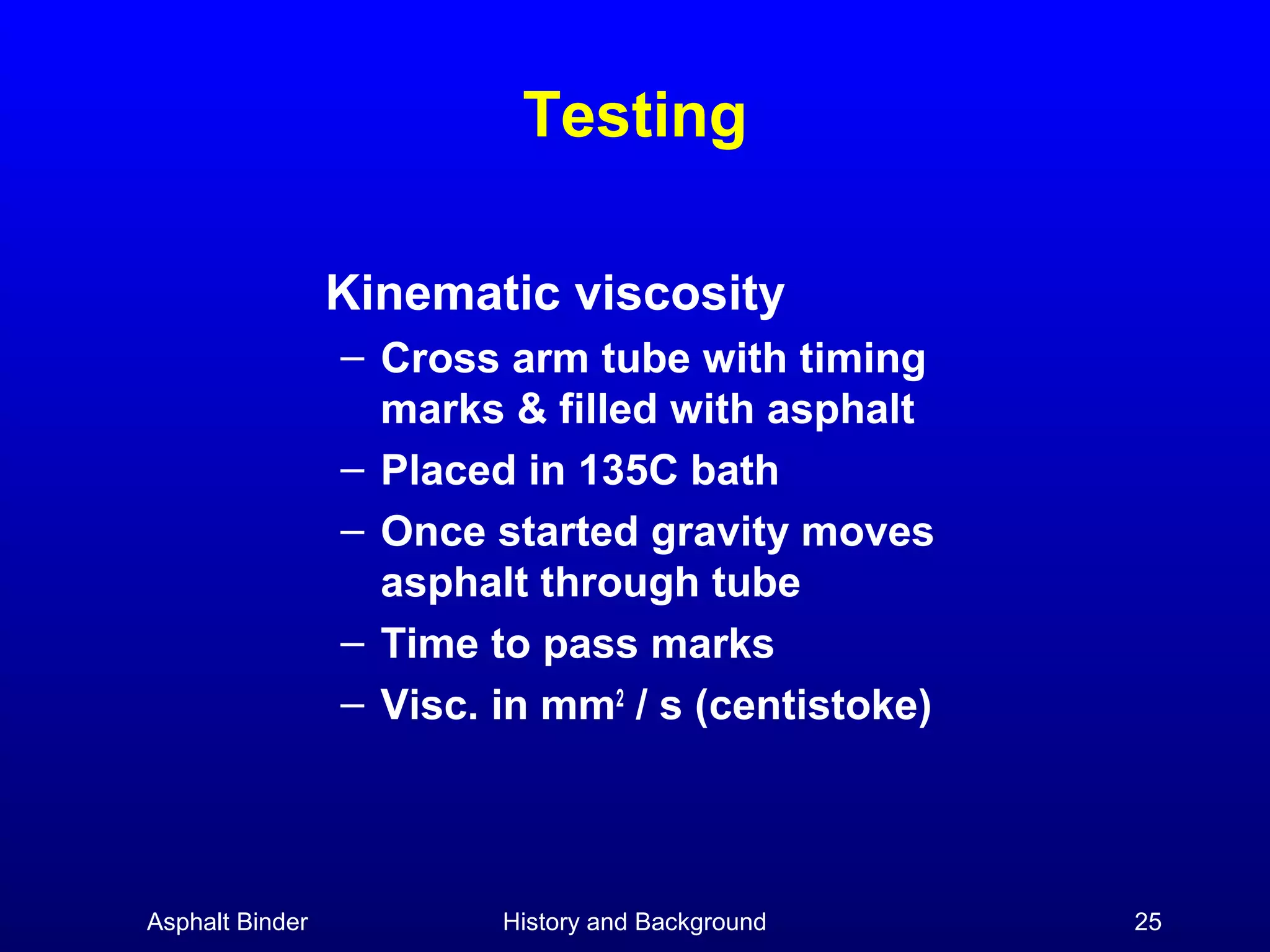 Testing
Kinematic viscosity
– Cross arm tube with timing
marks & filled with asphalt
– Placed in 135C bath
– Once started gravity moves
asphalt through tube
– Time to pass marks
– Visc. in mm2 / s (centistoke)

Asphalt Binder

History and Background

25

 