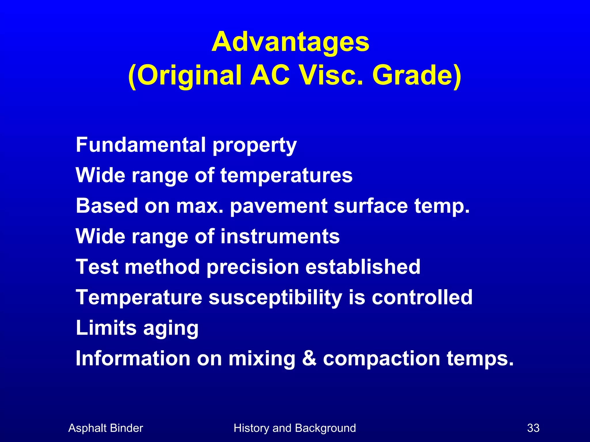 Advantages
(Original AC Visc. Grade)
Fundamental property
Wide range of temperatures
Based on max. pavement surface temp.
Wide range of instruments
Test method precision established
Temperature susceptibility is controlled
Limits aging
Information on mixing & compaction temps.
Asphalt Binder

History and Background

33

 