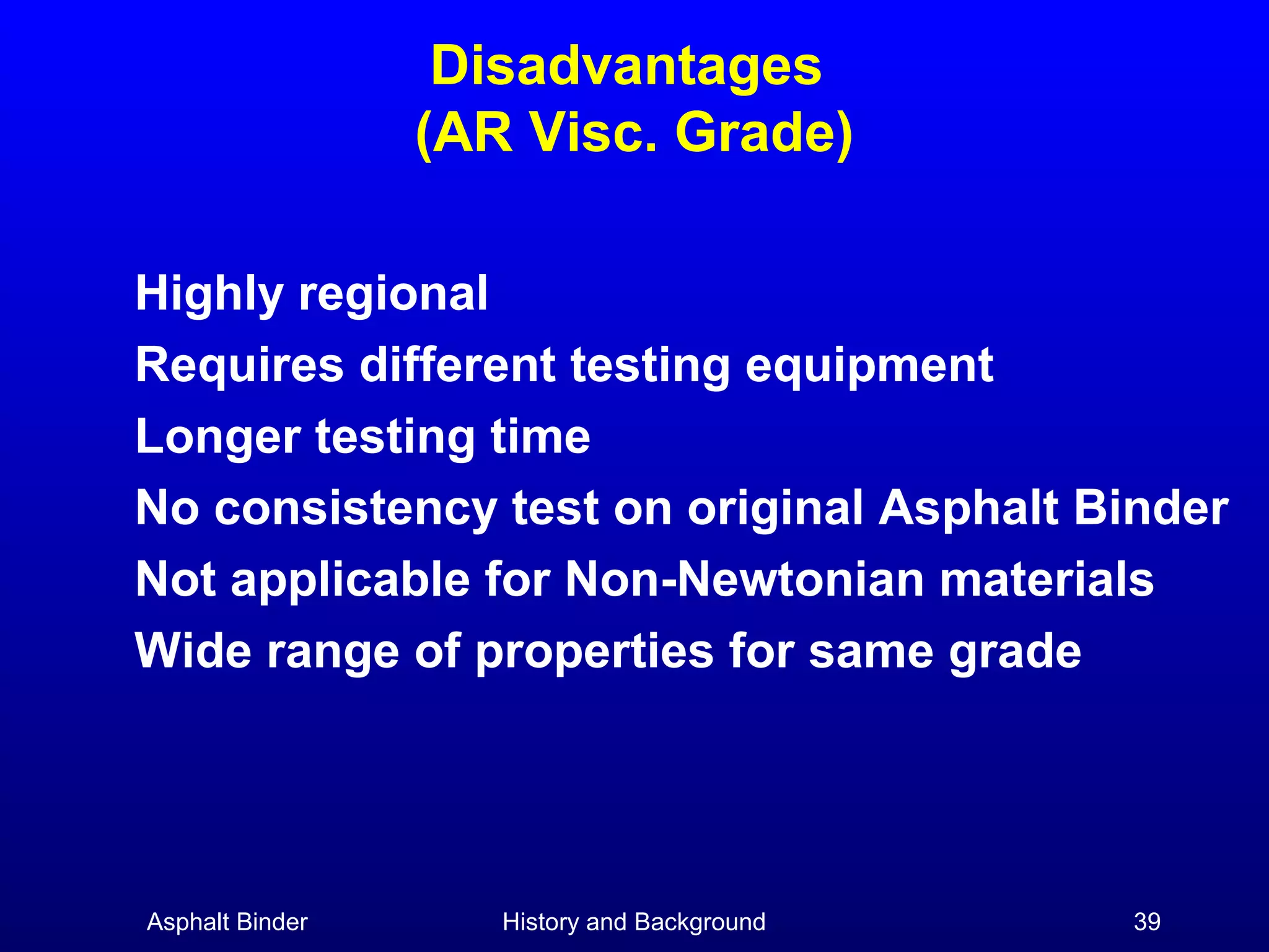 Disadvantages
(AR Visc. Grade)
Highly regional
Requires different testing equipment
Longer testing time
No consistency test on original Asphalt Binder
Not applicable for Non-Newtonian materials
Wide range of properties for same grade

Asphalt Binder

History and Background

39

 