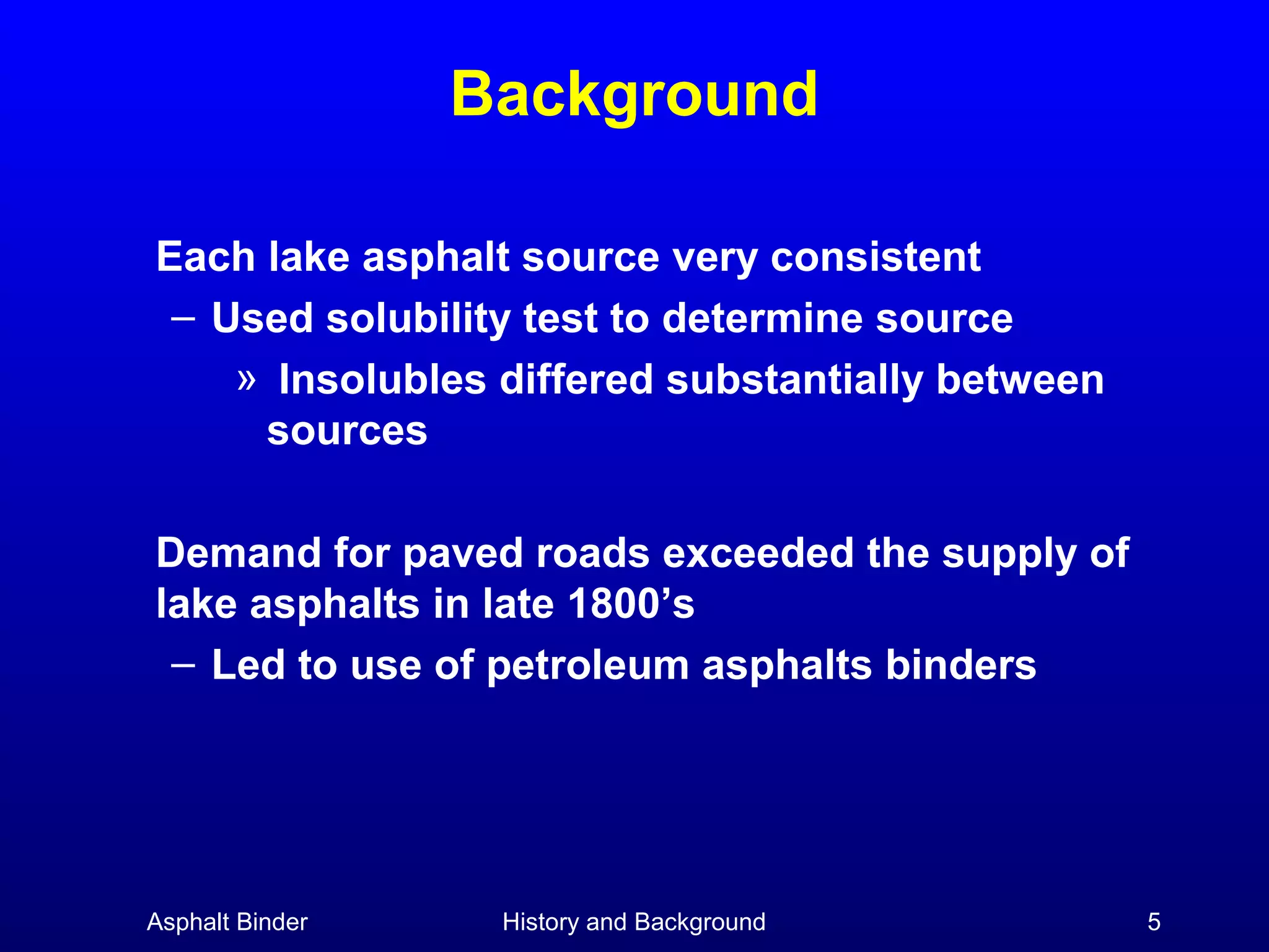 Background
Each lake asphalt source very consistent
– Used solubility test to determine source
» Insolubles differed substantially between
sources
Demand for paved roads exceeded the supply of
lake asphalts in late 1800’s
– Led to use of petroleum asphalts binders

Asphalt Binder

History and Background

5

 
