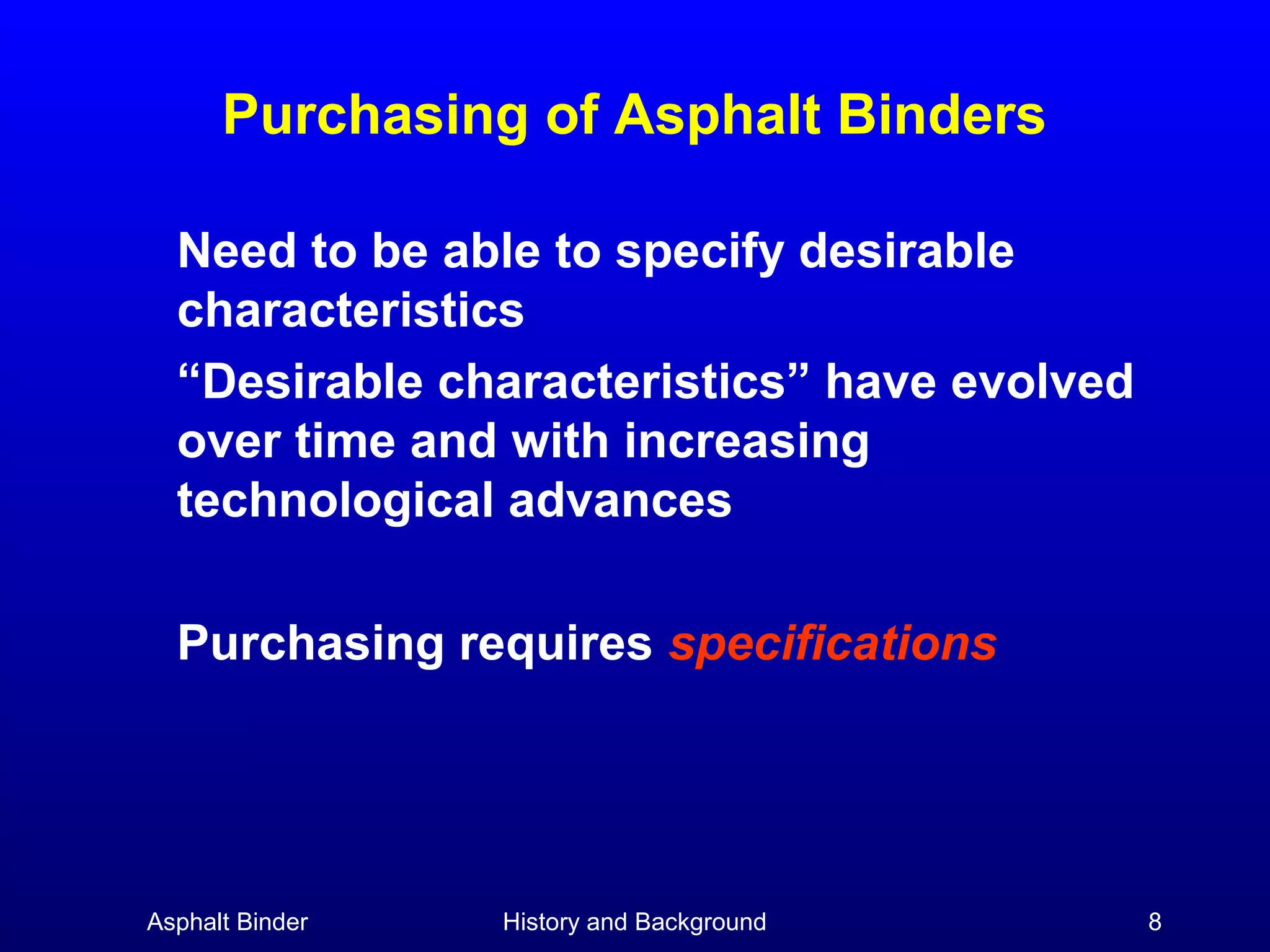 Purchasing of Asphalt Binders
Need to be able to specify desirable
characteristics
“Desirable characteristics” have evolved
over time and with increasing
technological advances
Purchasing requires specifications

Asphalt Binder

History and Background

8

 