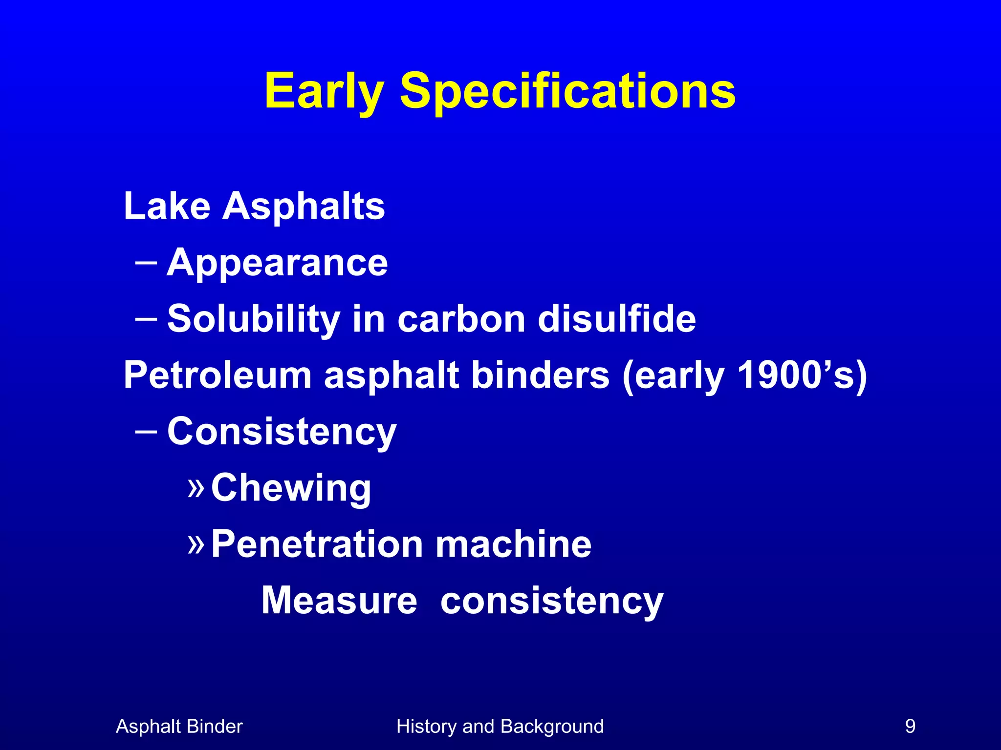 Early Specifications
Lake Asphalts
– Appearance
– Solubility in carbon disulfide
Petroleum asphalt binders (early 1900’s)
– Consistency
» Chewing
» Penetration machine
Measure consistency
Asphalt Binder

History and Background

9

 
