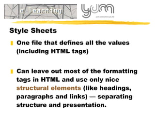 Style Sheets O ne file that defines all the values  (including HTML tags)   Can  leave out most of the formatting tags in HTML and use only nice  structural elements  (like headings, paragraphs and links) — separating structure and presentation. 