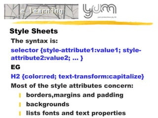 Style Sheets T he syntax is: selector {style-attribute1:value1; style-attribute2:value2; ... } EG H2 {color:red; text-transform:capitalize}   Most of the style attributes concern:   borders , margins  and  padding    backgrounds    lists fonts and text properties   