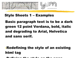 Style Sheets 1 – Examples Basic paragraph text is to be a dark green 12 point Verdana, bold, italic and degrading to Arial, Helvetica and sans serif. Redefining the style of an existing html tag Defining the style on the page 