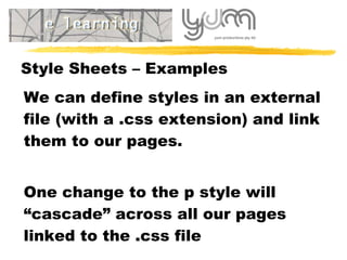 Style Sheets – Examples We can define styles in an external file (with a .css extension) and link them to our pages. One change to the p style will “cascade” across all our pages linked to the .css file 