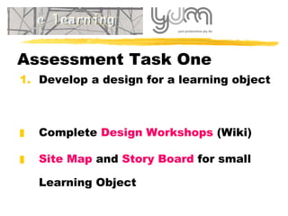 Assessment Task One Develop a design for a learning object Complete  Design Workshops  (Wiki) Site Map  and  Story Board  for small Learning Object 