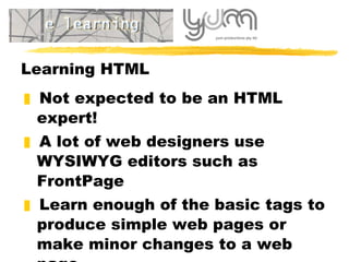 Learning HTML Not  expected to be an HTML expert! A lot of web designers use WYSIWYG editors such as FrontPage Learn enough of the basic tags to produce simple web pages or make minor changes to a web page 