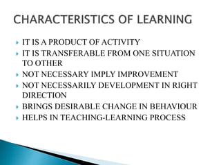  IT IS A PRODUCT OF ACTIVITY
 IT IS TRANSFERABLE FROM ONE SITUATION
TO OTHER
 NOT NECESSARY IMPLY IMPROVEMENT
 NOT NECESSARILY DEVELOPMENT IN RIGHT
DIRECTION
 BRINGS DESIRABLE CHANGE IN BEHAVIOUR
 HELPS IN TEACHING-LEARNING PROCESS
 