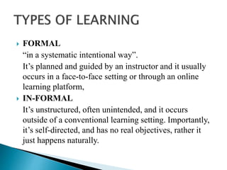  FORMAL
“in a systematic intentional way”.
It’s planned and guided by an instructor and it usually
occurs in a face-to-face setting or through an online
learning platform,
 IN-FORMAL
It’s unstructured, often unintended, and it occurs
outside of a conventional learning setting. Importantly,
it’s self-directed, and has no real objectives, rather it
just happens naturally.
 