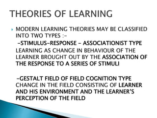  MODERN LEARNING THEORIES MAY BE CLASSIFIED
INTO TWO TYPES :-
-STIMULUS-RESPONSE - ASSOCIATIONIST TYPE
LEARNING AS CHANGE IN BEHAVIOUR OF THE
LEARNER BROUGHT OUT BY THE ASSOCIATION OF
THE RESPONSE TO A SERIES OF STIMULI
-GESTALT FIELD OF FIELD COGNITION TYPE
CHANGE IN THE FIELD CONSISTING OF LEARNER
AND HIS ENVIRONMENT AND THE LEARNER’S
PERCEPTION OF THE FIELD
 