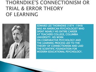 EDWARD LEE THORNDIKE (1874 –1949)
WAS AN AMERICAN PSYCHOLOGIST WHO
SPENT NEARLY HIS ENTIRE CAREER
AT TEACHERS COLLEGE, COLUMBIA
UNIVERSITY. HIS WORK
ON COMPARATIVE PSYCHOLOGY AND
THE LEARNING PROCESS LED TO THE
THEORY OF CONNECTIONISM AND LAID
THE SCIENTIFIC FOUNDATION FOR
MODERN EDUCATIONAL PSYCHOLOGY.
 