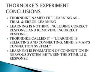  THORNDIKE NAMED THE LEARNING AS –
TRIAL & ERROR LEARNING
 LEARNING IS NOTHING INCLUDING CORRECT
RESPONSE AND REMOVING INCORRECT
RESPONSE
 THORNDIKE CALLED IT – “LEARNING IS
SELECTING AND CONNECTING. MIND IS MAN’S
CONNECTION SYSTEM.”
 LEARNING IS FORMATION OF CONNECTION IN
NERVOUS SYSTEM BETWEEN THE STIMULI &
RESPONSE
 