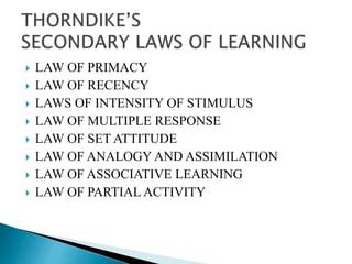  LAW OF PRIMACY
 LAW OF RECENCY
 LAWS OF INTENSITY OF STIMULUS
 LAW OF MULTIPLE RESPONSE
 LAW OF SET ATTITUDE
 LAW OF ANALOGY AND ASSIMILATION
 LAW OF ASSOCIATIVE LEARNING
 LAW OF PARTIAL ACTIVITY
 