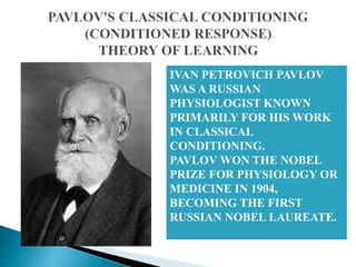 IVAN PETROVICH PAVLOV
WAS A RUSSIAN
PHYSIOLOGIST KNOWN
PRIMARILY FOR HIS WORK
IN CLASSICAL
CONDITIONING.
PAVLOV WON THE NOBEL
PRIZE FOR PHYSIOLOGY OR
MEDICINE IN 1904,
BECOMING THE FIRST
RUSSIAN NOBEL LAUREATE.
 