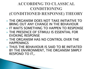  THE ORGANISM DOES NOT TAKE INITIATIVE TO
BRING OUT ANY CHANGE IN THE BEHAVIOUR
 IT WAITS SOMETHING TO HAPPEN TO RESPONSE
 THE PRESENCE OF STIMULI IS ESSENTIAL FOR
EVOKING RESPONSE
 THE ORGANISM HAS NO CONTROL OVER THE
HAPPENINGS
 THUS THE BEHAVIOUR IS SAID TO BE INITIATED
BY THE ENVIRONMENT, THE ORGANISM SIMPLY
RESPOND TO IT,.
 