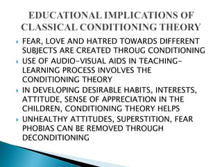  FEAR, LOVE AND HATRED TOWARDS DIFFERENT
SUBJECTS ARE CREATED THROUG CONDITIONING
 USE OF AUDIO-VISUAL AIDS IN TEACHING-
LEARNING PROCESS INVOLVES THE
CONDITIONING THEORY
 IN DEVELOPING DESIRABLE HABITS, INTERESTS,
ATTITUDE, SENSE OF APPRECIATION IN THE
CHILDREN, CONDITIONING THEORY HELPS
 UNHEALTHY ATTITUDES, SUPERSTITION, FEAR
PHOBIAS CAN BE REMOVED THROUGH
DECONDITIONING
 