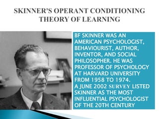 BF SKINNER WAS AN
AMERICAN PSYCHOLOGIST,
BEHAVIOURIST, AUTHOR,
INVENTOR, AND SOCIAL
PHILOSOPHER. HE WAS
PROFESSOR OF PSYCHOLOGY
AT HARVARD UNIVERSITY
FROM 1958 TO 1974.
A JUNE 2002 SURVEY LISTED
SKINNER AS THE MOST
INFLUENTIAL PSYCHOLOGIST
OF THE 20TH CENTURY
 