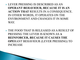  LEVER PRESSING IS DESCRIBED AS AN
OPERANT BEHAVIOUR, BECAUSE IT IS AN
ACTION THAT RESULTS IN A CONSEQUENCE.
IN OTHER WORDS, IT OPERATES ON THE
ENVIRONMENT AND CHANGES IT IN SOME
WAY.
 THE FOOD THAT IS RELEASED AS A RESULT OF
PRESSING THE LEVER IS KNOWN AS A
REINFORCER, BECAUSE IT CAUSES THE
OPERANT BEHAVIOUR (LEVER PRESSING) TO
INCREASE
 