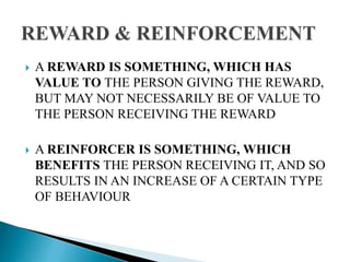  A REWARD IS SOMETHING, WHICH HAS
VALUE TO THE PERSON GIVING THE REWARD,
BUT MAY NOT NECESSARILY BE OF VALUE TO
THE PERSON RECEIVING THE REWARD
 A REINFORCER IS SOMETHING, WHICH
BENEFITS THE PERSON RECEIVING IT, AND SO
RESULTS IN AN INCREASE OF A CERTAIN TYPE
OF BEHAVIOUR
 