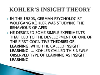  IN THE 1920S, GERMAN PSYCHOLOGIST
WOLFGANG KOHLER WAS STUDYING THE
BEHAVIOUR OF APES
 HE DESIGNED SOME SIMPLE EXPERIMENTS
THAT LED TO THE DEVELOPMENT OF ONE OF
THE FIRST COGNITIVE THEORIES OF
LEARNING, WHICH HE CALLED INSIGHT
LEARNING. ... KOHLER CALLED THIS NEWLY
OBSERVED TYPE OF LEARNING AS INSIGHT
LEARNING
 