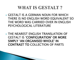  GESTALT IS A GERMAN NOUN FOR WHICH
THERE IS NO ENGLISH WORD EQUIVALENT SO
THE WORD WAS CARRIED OVER IN ENGLISH
PSYCHOLOGICAL LITERATURE
 THE NEAREST ENGLISH TRANSLATION OF
GESTALT IS ‘CONFIGURATION’ OR MORE
SIMPLY ‘AN ORGANISED WHOLE’ IN
CONTRAST TO COLLECTION OF PARTS
 