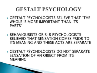  GESTALT PSYCHOLOGISTS BELIEVE THAT “THE
WHOLE IS MORE IMPORTANT THAN ITS
PARTS”
 BEHAVIOURISTS OR S-R PSYCHOLOGISTS
BELIEVED THAT SENSATION COMES PRIOR TO
ITS MEANING AND THESE ACTS ARE SEPARATE
 GESTALT PSYCHOLOGISTS DO NOT SEPARATE
SENSATION OF AN OBJECT FROM ITS
MEANING
 