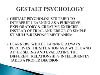  GESTALT PSYCHOLOGISTS TRIED TO
INTERPRET LEARNING AS A PURPOSIVE,
EXPLORATORY & CREATIVE EXERCISE
INSTEAD OF TRIAL AND ERROR OR SIMPLE
STIMULUS-RESPONSE MECHANISM
 LEARNERS, WHILE LEARNING, ALWAYS
PERCEIVES THE SITUATION AS A WHOLE AND
AFTER SEEING AND EVALUATING THE
DIFFERENT RELATIONSHIPS INTELLIGENTLY
TAKES A PROPER DECISION
 