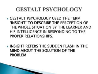  GESTALT PSYCHOLOGY USED THE TERM
‘INSIGHT’ TO DESCRIBE THE PERCEPTION OF
THE WHOLE SITUATION BY THE LEARNER AND
HIS INTELLIGENCE IN RESPONDING TO THE
PROPER RELATIONSHIPS.
 INSIGHT REFERS THE SUDDEN FLASH IN THE
MIND ABOUT THE SOLUTION OF THE
PROBLEM
 
