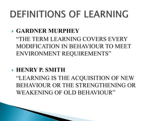  GARDNER MURPHEY
“THE TERM LEARNING COVERS EVERY
MODIFICATION IN BEHAVIOUR TO MEET
ENVIRONMENT REQUIREMENTS”
 HENRY P. SMITH
“LEARNING IS THE ACQUISITION OF NEW
BEHAVIOUR OR THE STRENGTHENING OR
WEAKENING OF OLD BEHAVIOUR”
 