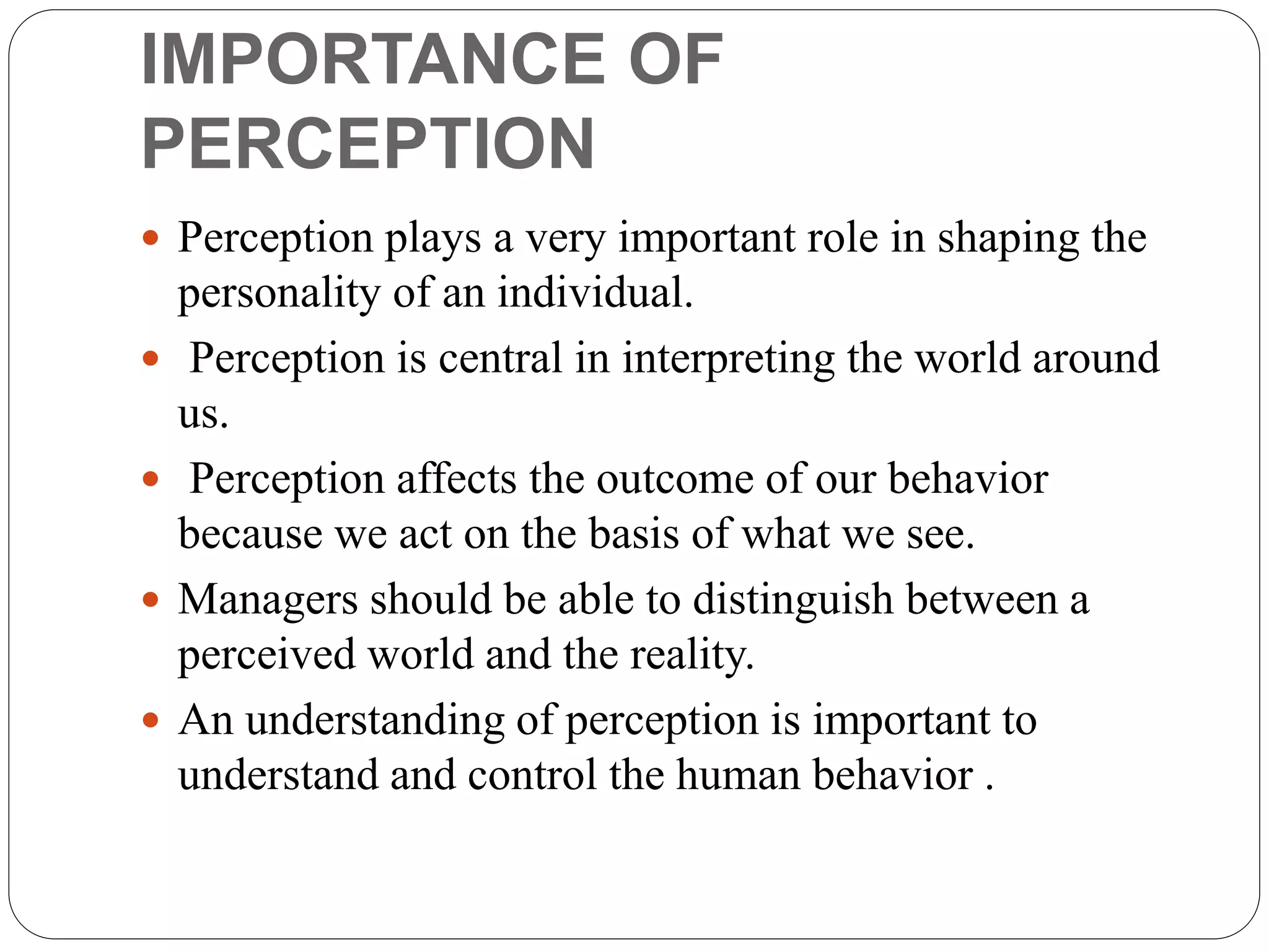 IMPORTANCE OF
PERCEPTION
 Perception plays a very important role in shaping the
personality of an individual.
 Perception is central in interpreting the world around
us.
 Perception affects the outcome of our behavior
because we act on the basis of what we see.
 Managers should be able to distinguish between a
perceived world and the reality.
 An understanding of perception is important to
understand and control the human behavior .
 