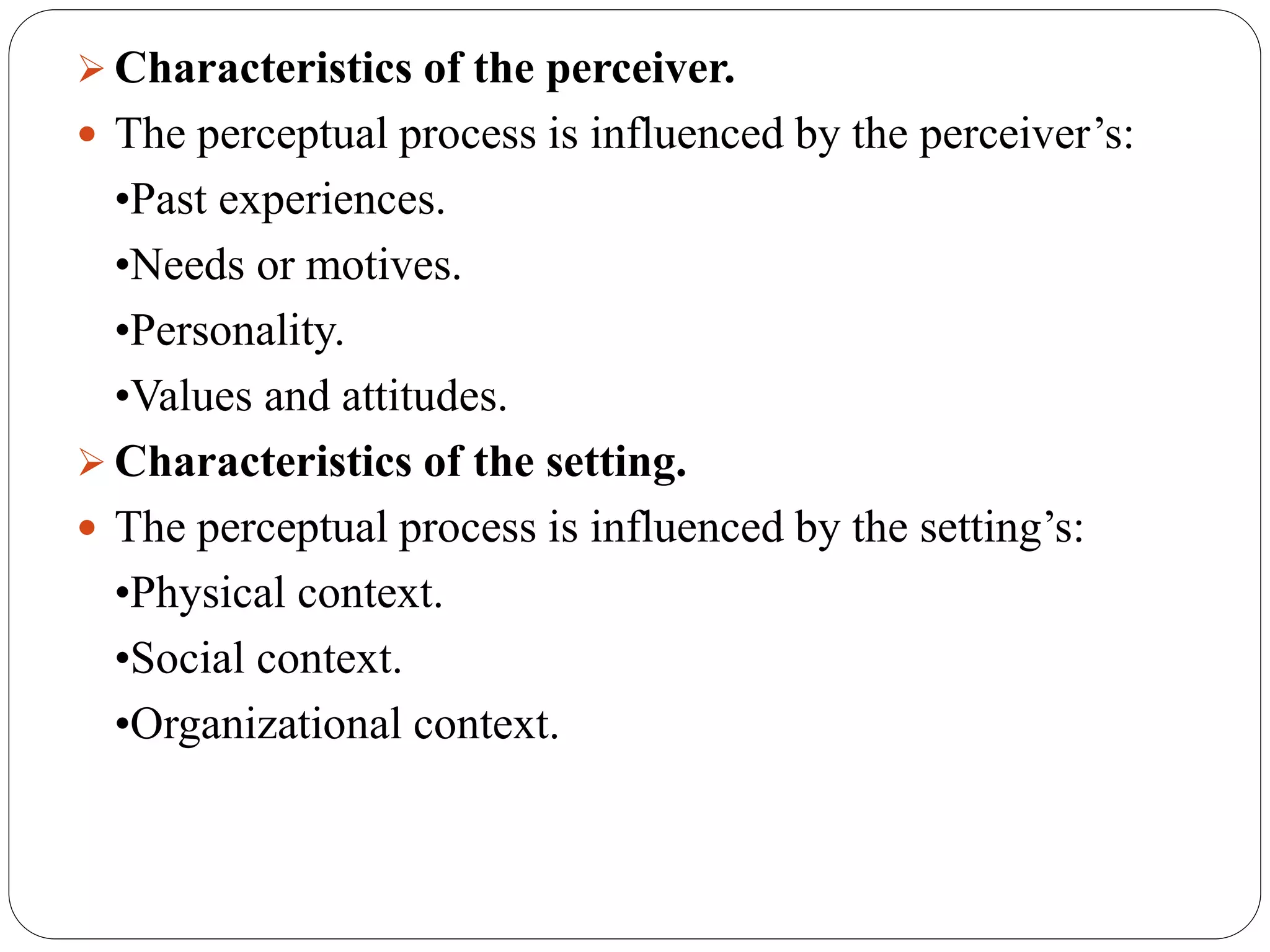  Characteristics of the perceiver.
 The perceptual process is influenced by the perceiver’s:
•Past experiences.
•Needs or motives.
•Personality.
•Values and attitudes.
 Characteristics of the setting.
 The perceptual process is influenced by the setting’s:
•Physical context.
•Social context.
•Organizational context.
 