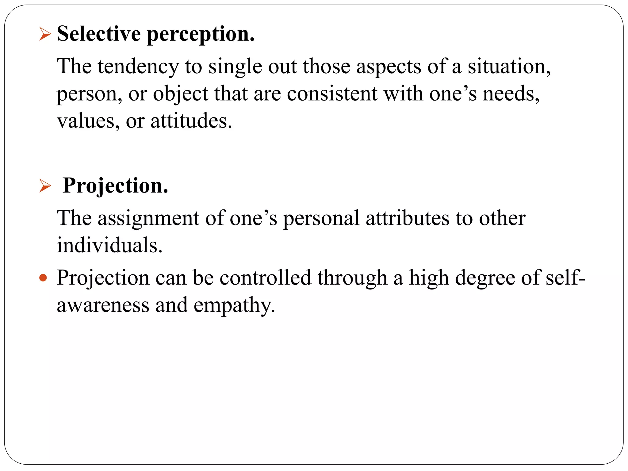  Selective perception.
The tendency to single out those aspects of a situation,
person, or object that are consistent with one’s needs,
values, or attitudes.
 Projection.
The assignment of one’s personal attributes to other
individuals.
 Projection can be controlled through a high degree of self-
awareness and empathy.
 