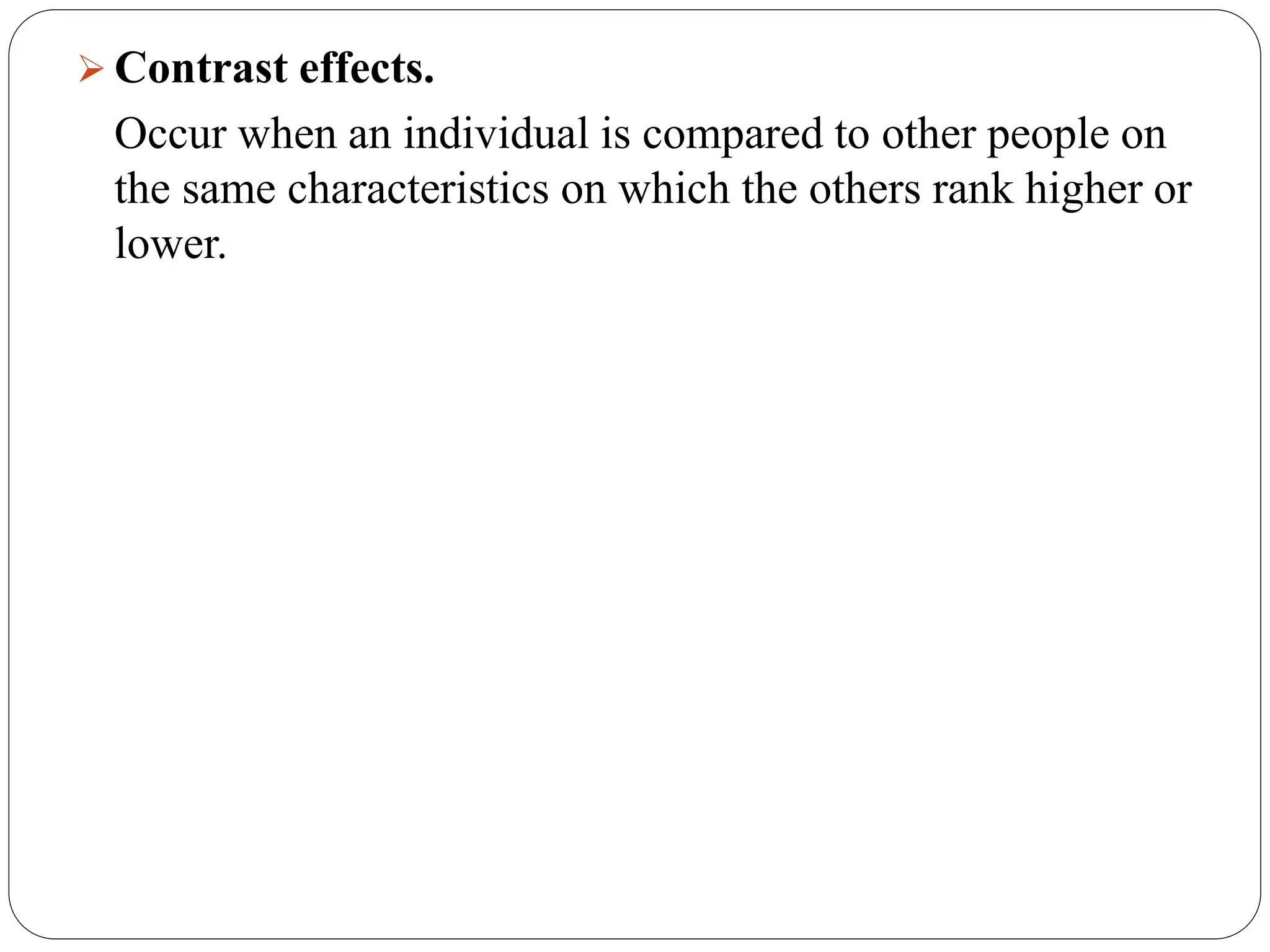  Contrast effects.
Occur when an individual is compared to other people on
the same characteristics on which the others rank higher or
lower.
 