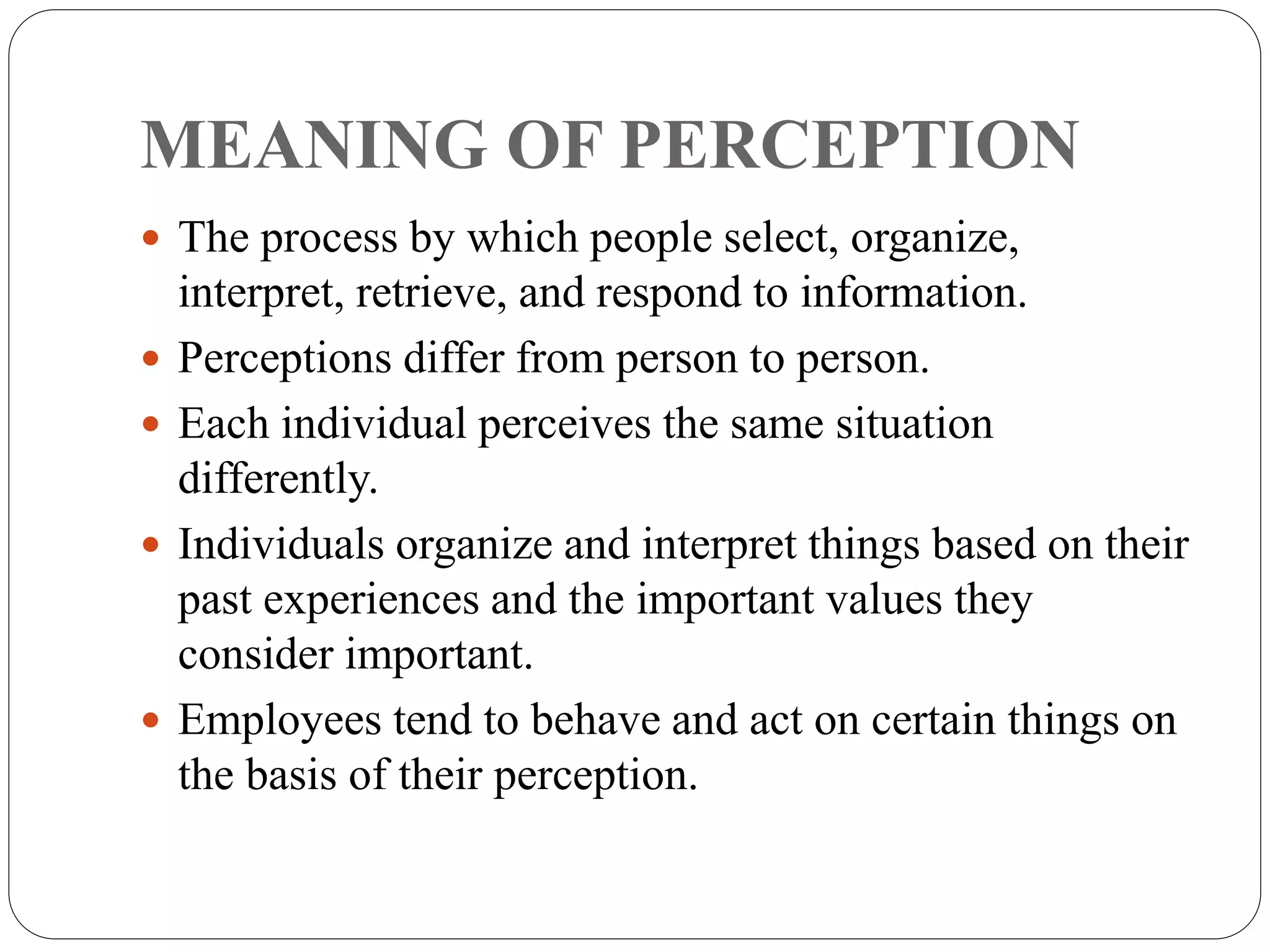 MEANING OF PERCEPTION
 The process by which people select, organize,
interpret, retrieve, and respond to information.
 Perceptions differ from person to person.
 Each individual perceives the same situation
differently.
 Individuals organize and interpret things based on their
past experiences and the important values they
consider important.
 Employees tend to behave and act on certain things on
the basis of their perception.
 